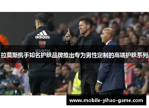 拉莫斯携手知名护肤品牌推出专为男性定制的高端护肤系列 拉莫斯携手知名护肤品牌推出专为男性定制的高端护肤系列