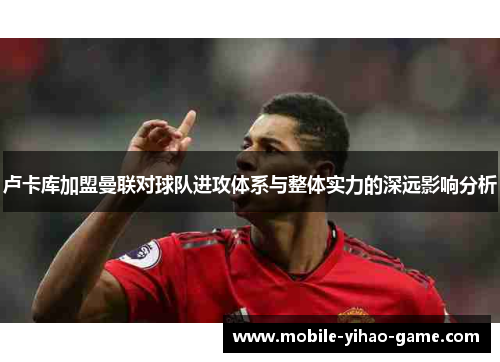 卢卡库加盟曼联对球队进攻体系与整体实力的深远影响分析