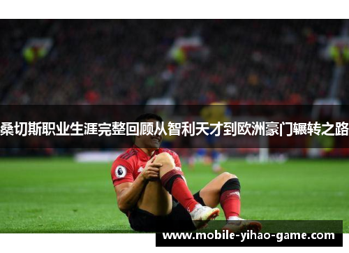 桑切斯职业生涯完整回顾从智利天才到欧洲豪门辗转之路