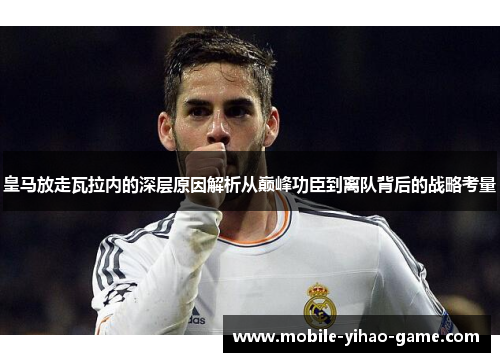 皇马放走瓦拉内的深层原因解析从巅峰功臣到离队背后的战略考量 皇马放走瓦拉内的深层原因解析从巅峰功臣到离队背后的战略考量
