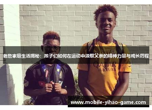 老詹家庭生活揭秘:孩子们如何在运动中汲取父亲的精神力量与成长历程 老詹家庭生活揭秘:孩子们如何在运动中汲取父亲的精神力量与成长历程