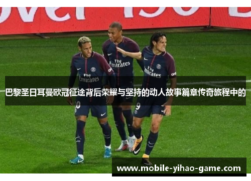 巴黎圣日耳曼欧冠征途背后荣耀与坚持的动人故事篇章传奇旅程中的
